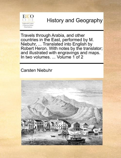 Travels through Arabia, and other countries in the East, performed by M. Niebuhr, ... Translated into English by Robert Heron. With notes by the trans by Niebuhr, Carsten