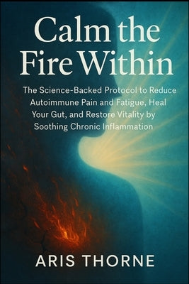 Calm the Fire Within: The Science-Backed Protocol to Reduce Autoimmune Pain and Fatigue, Heal Your Gut, and Restore Vitality by Soothing Chronic Infla by Thorne, Aris