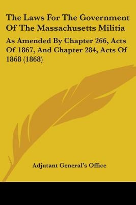 The Laws For The Government Of The Massachusetts Militia: As Amended By Chapter 266, Acts Of 1867, And Chapter 284, Acts Of 1868 (1868) by Adjutant General's Office