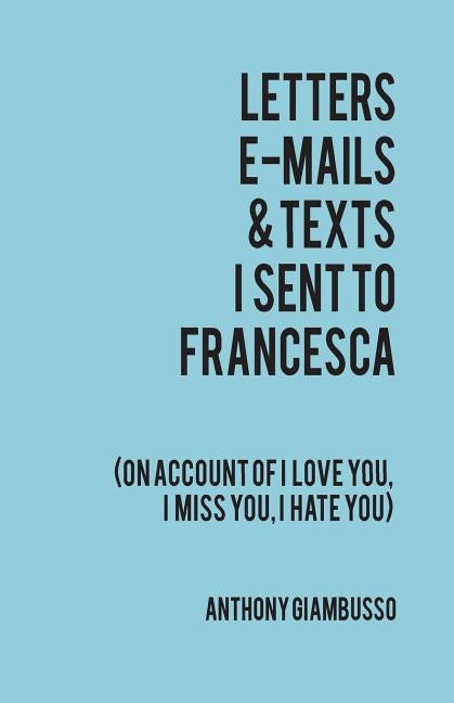 Letters, E-Mails, & Texts I Sent to Francesca: On Account of I Love You, I Hate You, I Miss You by Giambusso, Anthony