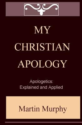 My Christian Apology: Apologetics: Explained and Applied by Murphy, Martin