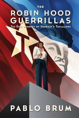 The Robin Hood Guerrillas: The Epic Journey of Uruguay's Tupamaros by Brum, Pablo