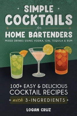 Simple Cocktails for Home Bartenders: 100+ Easy & Delicious Cocktail Recipes with 3-Ingredients Mixed Drinks using Vodka, Gin, Tequila & Rum by Cruz, Logan