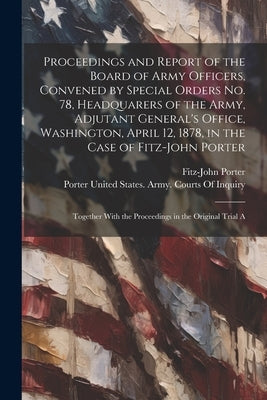 Proceedings and Report of the Board of Army Officers, Convened by Special Orders No. 78, Headquarers of the Army, Adjutant General's Office, Washingto by Porter, Fitz-John