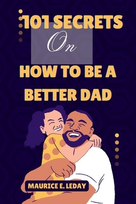 101 Secrets On How To Be A Better Dad: A Game-Changer for Dads Everywhere wether you're a seasoned parent trying to improve your strategy or a new dad by Leday, Maurice E.