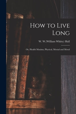 How to Live Long; or, Health Maxims, Physical, Mental and Moral by Hall, W. W. (William Whitty) 1810-1876