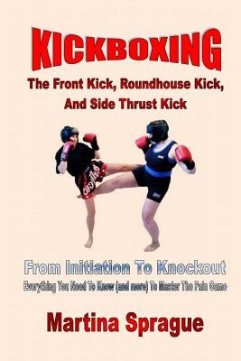 Kickboxing: The Front Kick, Roundhouse Kick, and Side Thrust Kick: From Initiation to Knockout: Everything You Need to Know (and M by Sprague, Martina