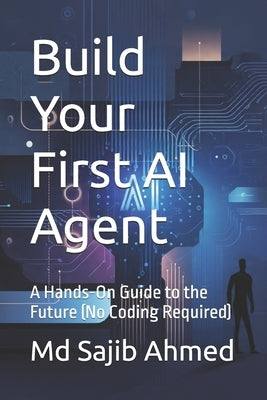 Build Your First AI Agent: A Hands-On Guide to the Future (No Coding Required) by Ahmed, Sajib