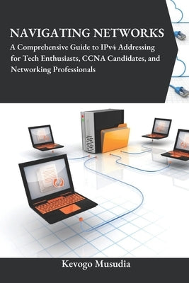 Navigating Networks: A Comprehensive Guide to IPv4 Addressing for Tech Enthusiasts, CCNA Candidates, and Networking Professionals by Musudia, Kevogo