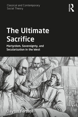 The Ultimate Sacrifice: Martyrdom, Sovereignty, and Secularization in the West by Fordahl, Clayton