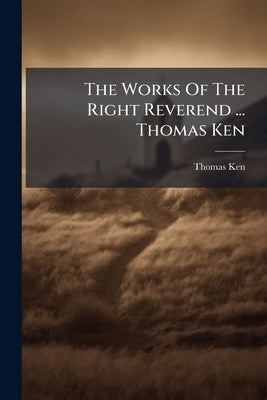 The Works Of The Right Reverend ... Thomas Ken by Ken, Thomas