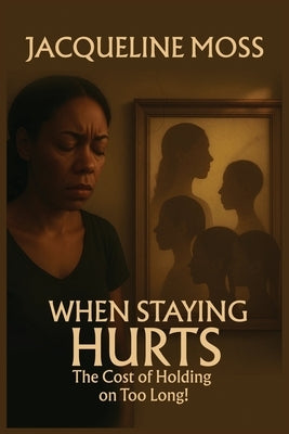 When Staying Hurts: The Cost of Holding on Too Long! by Moss, Jacqueline