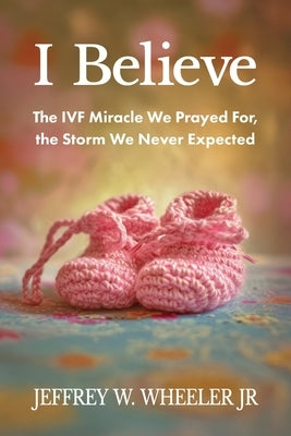 I Believe: The IVF Miracle We Prayed For, the Storm We Never Expected by Wheeler, Jeffrey W.