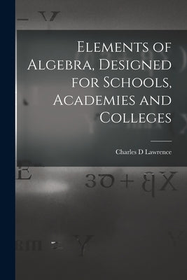 Elements of Algebra, Designed for Schools, Academies and Colleges by Lawrence, Charles D.