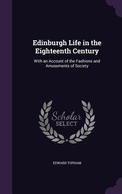 Edinburgh Life in the Eighteenth Century: With an Account of the Fashions and Amusements of Society by Topham, Edward