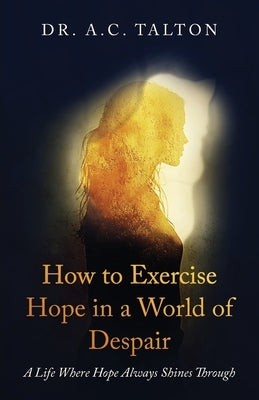 How to Exercise Hope in a World of Despair: A Life Where Hope Always Shines Through by Talton, A. C.