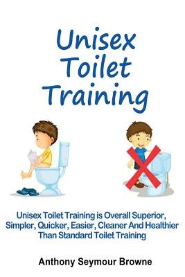 Unisex Toilet Training: Overall superior, simpler, quicker, easier, cleaner and healthier than standard toilet training by Browne, Anthony Seymour