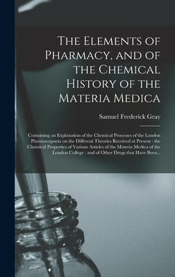 The Elements of Pharmacy, and of the Chemical History of the Materia Medica: Containing an Explanation of the Chemical Processes of the London Pharmac by Gray, Samuel Frederick 1766-1828
