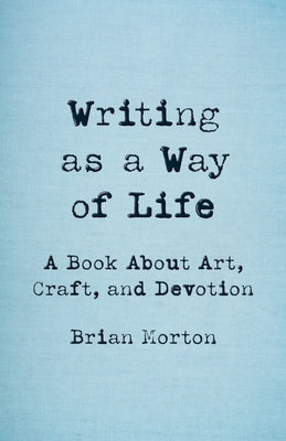 Writing as a Way of Life: A Book about Art, Craft, and Devotion by Morton, Brian