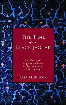 The Time of the Black Jaguar: An Offering of Indigenous Wisdom for the Continuity of Life on Earth by Lushwala, Arkan