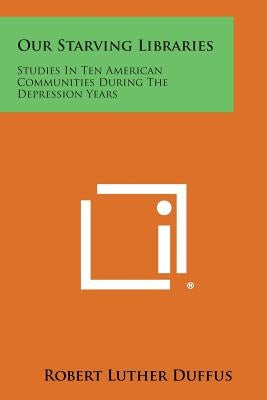Our Starving Libraries: Studies in Ten American Communities During the Depression Years by Duffus, Robert Luther