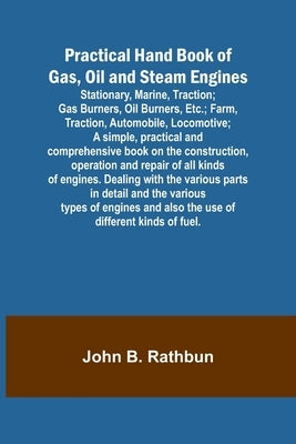 Practical Hand Book of Gas, Oil and Steam Engines; Stationary, Marine, Traction; Gas Burners, Oil Burners, Etc.; Farm, Traction, Automobile, Locomotiv by B. Rathbun, John