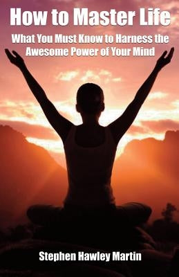 How to Master Life: What You Must Know to Harness the Awesome Power of Your Mind by Martin, Stephen Hawley