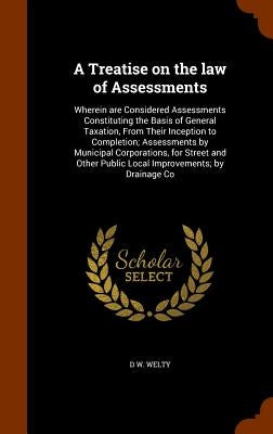 A Treatise on the law of Assessments: Wherein are Considered Assessments Constituting the Basis of General Taxation, From Their Inception to Completio by Welty, D. W.