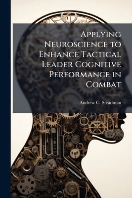 Applying Neuroscience to Enhance Tactical Leader Cognitive Performance in Combat by Steadman, Andrew C.