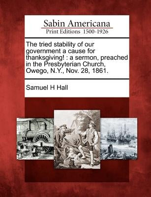 The Tried Stability of Our Government a Cause for Thanksgiving!: A Sermon, Preached in the Presbyterian Church, Owego, N.Y., Nov. 28, 1861. by Hall, Samuel H.