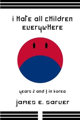 I Hate All Children Everywhere: Years 2 and 3 in Korea by Sarver, James