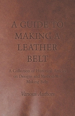A Guide to Making a Leather Belt - A Collection of Historical Articles on Designs and Methods for Making Belts by Various