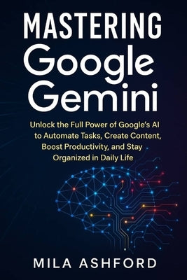 Mastering Google Gemini: Unlock the Full Power of Google's AI to Automate Tasks, Create Content, Boost Productivity, and Stay Organized in Daily Life by Ashford, Mila