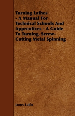 Turning Lathes - A Manual For Technical Schools And Apprentices - A Guide To Turning, Screw-Cutting Metal Spinning by Lukin, James