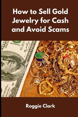 How to Sell Gold Jewelry for Cash and Avoid Scams: A Beginner's Guide to Selling Gold Jewelry Safely and Getting the Best Price by Clark, Roggie