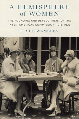 A Hemisphere of Women: The Founding and Development of the Inter-American Commission, 1915-1939 by Wamsley, E. Sue