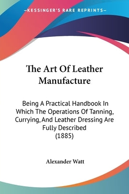 The Art of Leather Manufacture: Being a Practical Handbook in Which the Operations of Tanning, Currying, and Leather Dressing Are Fully Described (188 by Watt, Alexander