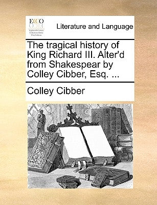The Tragical History of King Richard III. Alter'd from Shakespear by Colley Cibber, Esq. ... by Cibber, Colley