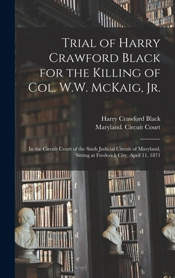 Trial of Harry Crawford Black for the Killing of Col. W.W. McKaig, Jr.: in the Circuit Court of the Sixth Judicial Circuit of Maryland, Sitting at Fre by Black, Harry Crawford B. 1846