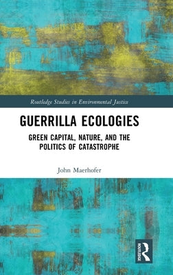 Guerrilla Ecologies: Green Capital, Nature, and the Politics of Catastrophe by Maerhofer, John