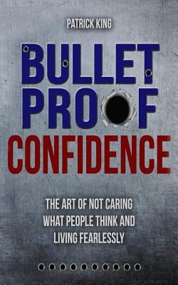 Bulletproof Confidence: The Art of Not Caring What People Think and Living Fearl by King, Patrick