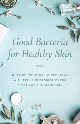 Good Bacteria for Healthy Skin: Nurture Your Skin Microbiome with Pre- And Probiotics for Clear and Luminous Skin by Simpson, Paula