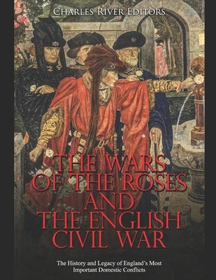 The Wars of the Roses and the English Civil War: The History and Legacy of England's Most Important Domestic Conflicts by Charles River