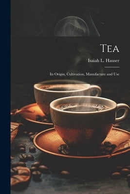 Tea: Its Origin, Cultivation, Manufacture and Use by Hauser, Isaiah L. [From Old Catalog]
