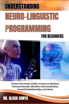 Understanding Neuro-Linguistic Programming for Beginners: Unlock The Power Of Nlp To Improve Mindset, Personal Growth, Effective Communication, Powerf by Sonya, Alicia