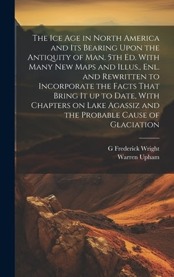 The ice age in North America and its Bearing Upon the Antiquity of man. 5th ed. With Many new Maps and Illus., enl. and Rewritten to Incorporate the F by Upham, Warren