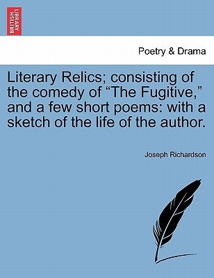 Literary Relics; Consisting of the Comedy of "The Fugitive," and a Few Short Poems: With a Sketch of the Life of the Author. by Richardson, Joseph