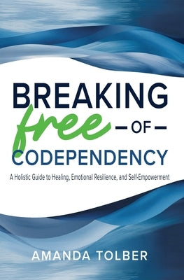 Breaking Free of Codependency: A Holistic Guide to Healing, Emotional Resilience, and Self-Empowerment by Tolber, Amanda
