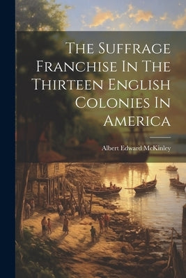 The Suffrage Franchise In The Thirteen English Colonies In America by McKinley, Albert Edward