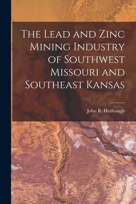 The Lead and Zinc Mining Industry of Southwest Missouri and Southeast Kansas by Holibaugh, John R.